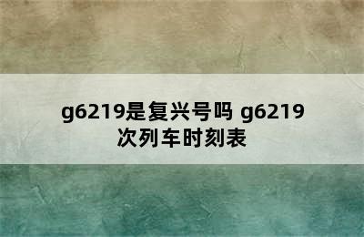 g6219是复兴号吗 g6219次列车时刻表